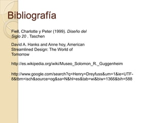 Bibliografía Fiell, Charlotte y Peter (1999). Diseño del Siglo 20 . TaschenDavid A. Hanks and Anne hoy, American Streamlined Design: The World of Tomorrowhttp://es.wikipedia.org/wiki/Museo_Solomon_R._Guggenheimhttp://www.google.com/search?q=Henry+Dreyfuss&um=1&ie=UTF-8&tbm=isch&source=og&sa=N&hl=es&tab=wi&biw=1366&bih=588