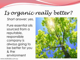 Is organic really better?
Short answer: yes.
Pure essential oils
sourced from a
reputable,
responsible
company is
always going to
be better for you
& the
environment
www.redfoxbb.com.au

 