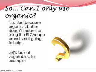 So... Can I only use
organic?
No. Just because
organic is better
doesn’t mean that
using the El Cheapo
brand is not going
to help.
Let’s look at
vegetables, for
example.
www.redfoxbb.com.au

 