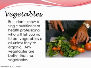 Vegetables
But I don’t know a
single nutritionist or
health professional
who will tell you not
to eat vegetables at
all unless they’re
organic. Any
vegetables are
better than no
vegetables.
www.redfoxbb.com.au

 