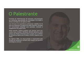 O Palestrante
Formado em Administração de Empresas, pós-graduação
em marketing, especializado em Tecnologia e Co-criador e
Diretor de Negócios da Agência VISIA.
Com 28 anos de experiência profissional, trabalha há 18
anos em empresas e projetos de mídia interativa, atuando
em comunicação integrada para aquisição, retenção e
engajamento do público alvo.
Nesse período, realizou projetos com clientes como Gol,
Cyrela, Caixa, Unilever, Whirlpool, SECOM, Boticário, entre
outros. Foi Diretor Executivo para o Grupo TV1 e Diretor
de Marketing Digital para Propeg e Diretor Negócios para
Isobar.
Na Agência VISIA, sua atual posição, é responsável pela
direção de marketing e também pela relação com parceiro
estratégicos verticais.
alexandrecezario@me.com
@
 