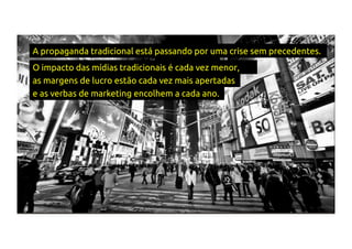 A propaganda tradicional está passando por uma crise sem precedentes.
O impacto das mídias tradicionais é cada vez menor,
as margens de lucro estão cada vez mais apertadas
e as verbas de marketing encolhem a cada ano.
 
