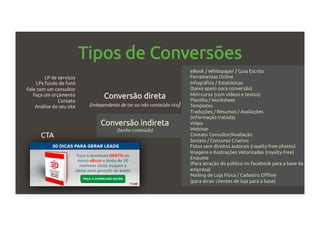 Tipos de Conversões
Conversão direta
(independente de ter ou não conteúdo rico)
Conversão indireta
(tenho conteúdo)
LP de serviços
LPs fundo de funil
Fale com um consultor
Faça um orçamento
Contato
Análise do seu site
•  eBook / Whitepaper / Guia Escrito
•  Ferramentas Online
•  Infográfico / Estatísticas
(baixo apelo para conversão)
•  Mini-curso (com vídeos e textos)
•  Planilha / Worksheet
•  Templates
•  Traduções / Resumos / Avaliações
(informação tratada)
•  Vídeo
•  Webinar
•  Contato Consultor/Avaliação
•  Sorteio / Concurso Criativo
•  Fotos sem direitos autorais (royalty-free photos)
•  Imagens e Ilustrações Vetorizadas (royalty-free)
•  Enquete
(Para atração do público no facebook para a base da
empresa)
•  Mailing de Loja Física / Cadastro Offline
(para atrair clientes de loja para a base)
CTA
 