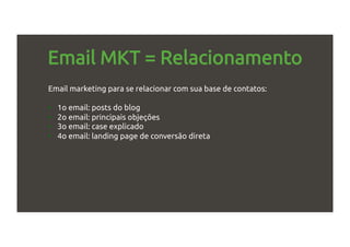 Email MKT = Relacionamento
Email marketing para se relacionar com sua base de contatos:
•  1o email: posts do blog
•  2o email: principais objeções
•  3o email: case explicado
•  4o email: landing page de conversão direta
 