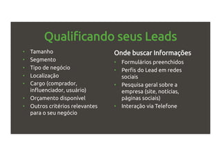 Qualificando seus Leads
•  Tamanho
•  Segmento
•  Tipo de negócio
•  Localização
•  Cargo (comprador,
influenciador, usuário)
•  Orçamento disponível
•  Outros critérios relevantes
para o seu negócio
Onde buscar Informações
•  Formulários preenchidos
•  Perfis do Lead em redes
sociais
•  Pesquisa geral sobre a
empresa (site, notícias,
páginas sociais)
•  Interação via Telefone
 