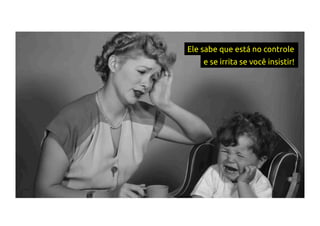 Ele sabe que está no controle
e se irrita se você insistir!
 