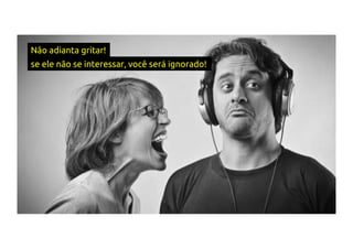 Não adianta gritar!
se ele não se interessar, você será ignorado!
 