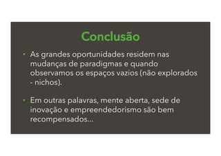 Conclusão
•  As grandes oportunidades residem nas
mudanças de paradigmas e quando
observamos os espaços vazios (não explorados
- nichos).
•  Em outras palavras, mente aberta, sede de
inovação e empreendedorismo são bem
recompensados...
 