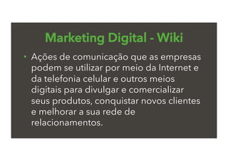 Marketing Digital - Wiki
•  Ações de comunicação que as empresas
podem se utilizar por meio da Internet e
da telefonia celular e outros meios
digitais para divulgar e comercializar
seus produtos, conquistar novos clientes
e melhorar a sua rede de
relacionamentos.
 