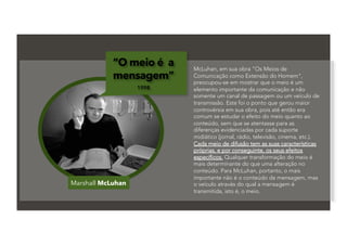 Marshall McLuhan
“O meio é a
mensagem”
1998
McLuhan, em sua obra "Os Meios de
Comunicação como Extensão do Homem",
preocupou-se em mostrar que o meio é um
elemento importante da comunicação e não
somente um canal de passagem ou um veículo de
transmissão. Este foi o ponto que gerou maior
controvérsia em sua obra, pois até então era
comum se estudar o efeito do meio quanto ao
conteúdo, sem que se atentasse para as
diferenças evidenciadas por cada suporte
midiático (jornal, rádio, televisão, cinema, etc.).
Cada meio de difusão tem as suas características
próprias, e por conseguinte, os seus efeitos
específicos. Qualquer transformação do meio é
mais determinante do que uma alteração no
conteúdo. Para McLuhan, portanto, o mais
importante não é o conteúdo da mensagem, mas
o veículo através do qual a mensagem é
transmitida, isto é, o meio.
 