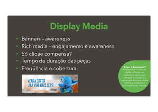 •  Banners – awareness
•  Rich media – engajamento e awareness
•  Só clique compensa?
•  Tempo de duração das peças
•  Freqüência e cobertura
Display Media
O que é Awareness?
Awareness é o temo em
inglês, utilizado em
marketing, serve para
designar o estudo da
percepção do consumidor
relativa a produtos e,
principalmente, marcas.
 
