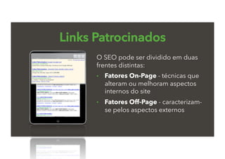 Links Patrocinados
O SEO pode ser dividido em duas
frentes distintas:
•  Fatores On-Page - técnicas que
alteram ou melhoram aspectos
internos do site
•  Fatores Off-Page - caracterizam-
se pelos aspectos externos
 