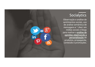 Observação e análise de
sentimentos sociais, uso
de análise semântica de
mensagens e ' Likes' em
mídias sociais e blogs
para realizar a análise de
opiniões objetivando a
personalização de
produtos, propaganda,
conteúdo e promoções.
Socialytics
 