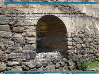 3.2.2  DIRECCION FINANCIERA   a. Misión.-  Encargada  de  administrar  los recursos económicos y financieros del Municipio con oportunidad, transparencia y efectividad, así como generar planes para el autofinanciamiento y el buen manejo de tales recursos.     Responsable:  Director Financiero   Atribuciones y Responsabilidades:     Diseñar, implantar  y mantener  los sistemas  financieros de  la  municipalidad, así como los demás planes  y  programas  para la aprobación del  Alcalde y del I. Concejo. Establecer  procedimientos de control  interno previo  y  concurrente integrado dentro  de  los  procesos financieros. Asegurar  la correcta y oportuna  utilización de  los recursos  financieros, materiales  y humanos  de  la  municipalidad  y asesorar en materia  financiera a  los funcionarios  de  la  municipalidad  y a las diferentes  Unidades Administrativas. Dirigir  y  controlar que el  Municipio adopte  el  sistema contable propuesto y presentar informes  financieros requeridos  por el  Nivel Ejecutivo, Entidades, Unidades de control, Ministerio de  Economía y Finanzas  y Contraloría. 3.2.2  DIRECCION FINANCIERA   a. Misión.-  Encargada  de  administrar  los recursos económicos y financieros del Municipio con oportunidad, transparencia y efectividad, así como generar planes para el autofinanciamiento y el buen manejo de tales recursos.     Responsable: Director Financiero   Atribuciones y Responsabilidades:     Diseñar, implantar  y mantener  los sistemas  financieros de  la  municipalidad, así como los demás planes  y  programas  para la aprobación del  Alcalde y del I. Concejo. Establecer  procedimientos de control  interno previo  y  concurrente integrado dentro  de  los  procesos financieros. Asegurar  la correcta y oportuna  utilización de  los recursos  financieros, materiales  y humanos  de  la  municipalidad  y asesorar en materia  financiera a  los funcionarios  de  la  municipalidad  y a las diferentes  Unidades Administrativas. Dirigir  y  controlar que el  Municipio adopte  el  sistema contable propuesto y presentar informes  financieros requeridos  por el  Nivel Ejecutivo, Entidades, Unidades de control, Ministerio de  Economía y Finanzas  y Contraloría. 