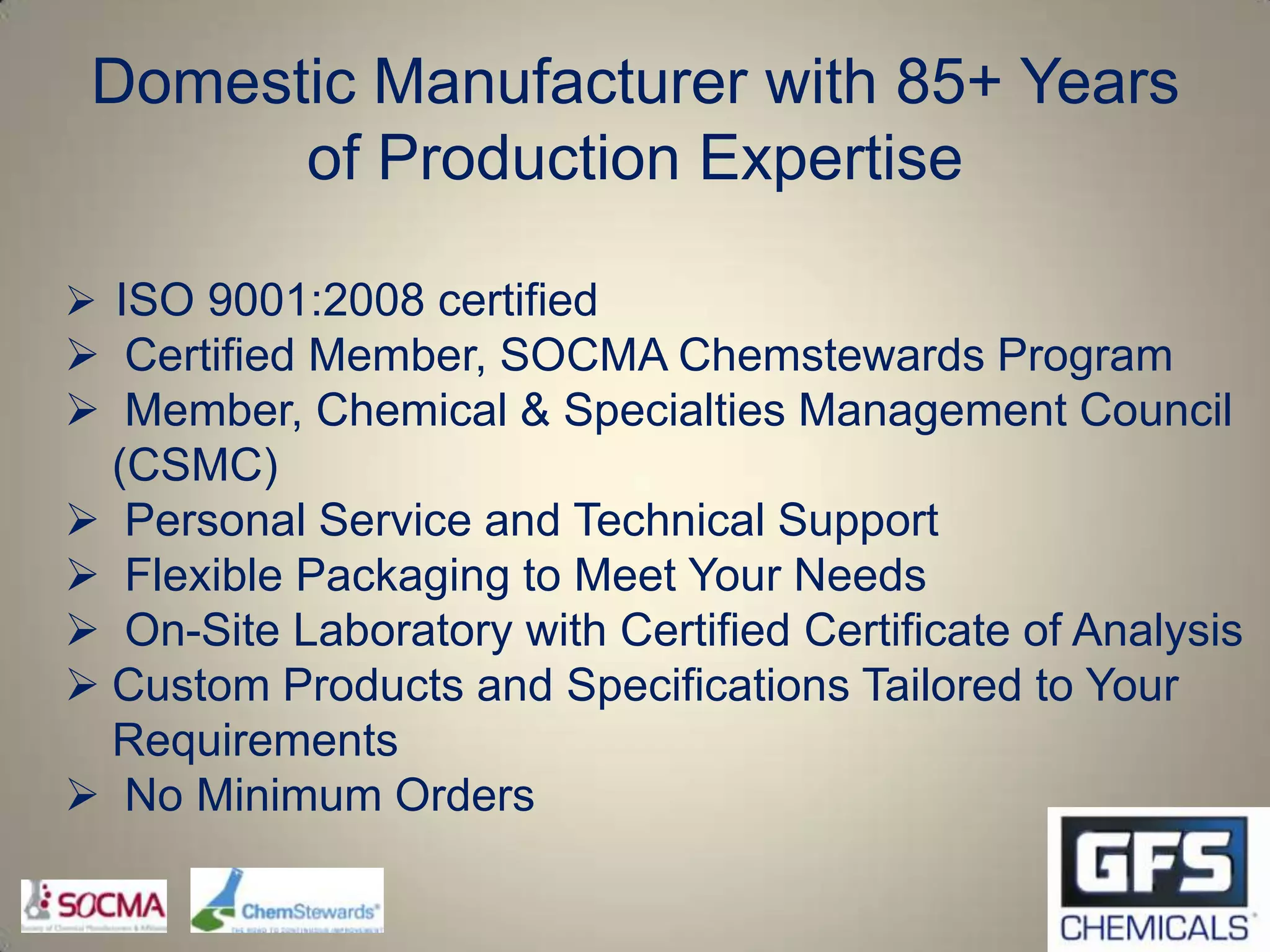 Domestic Manufacturer with 85+ Years
       of Production Expertise

 ISO 9001:2008 certified
 Certified Member, SOCMA Chemstewards Program
 Member, Chemical & Specialties Management Council
  (CSMC)
 Personal Service and Technical Support
 Flexible Packaging to Meet Your Needs
 On-Site Laboratory with Certified Certificate of Analysis
 Custom Products and Specifications Tailored to Your
  Requirements
 No Minimum Orders
 