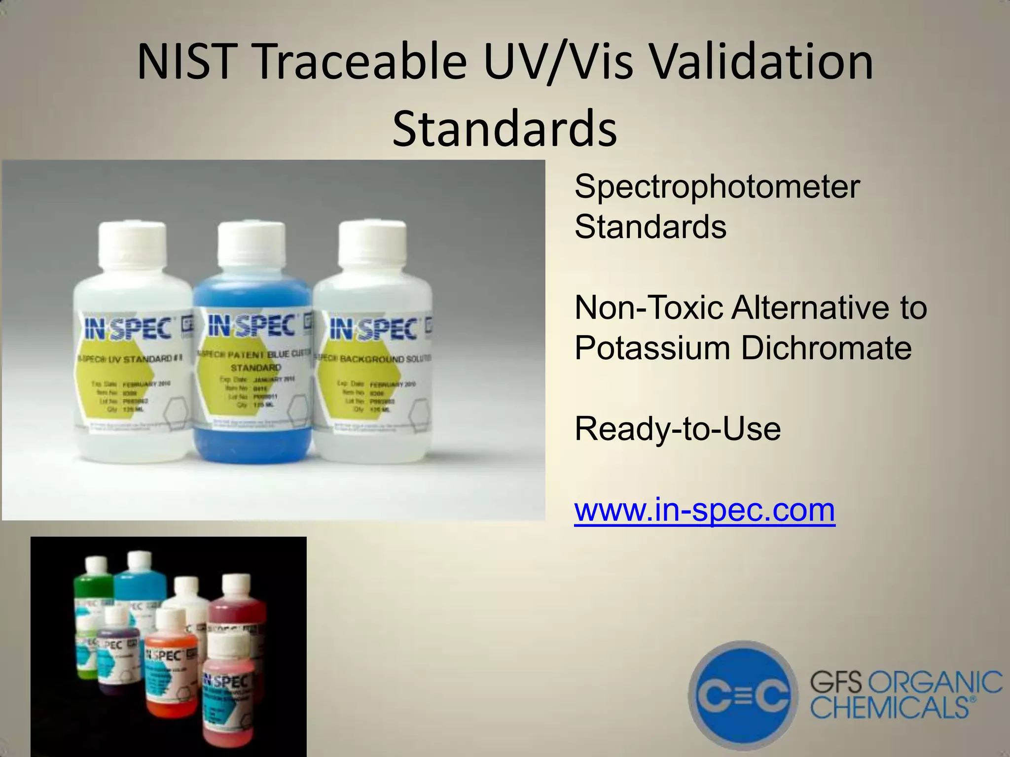 NIST Traceable UV/Vis Validation
           Standards
                  Spectrophotometer
                  Standards

                  Non-Toxic Alternative to
                  Potassium Dichromate

                  Ready-to-Use

                  www.in-spec.com
 