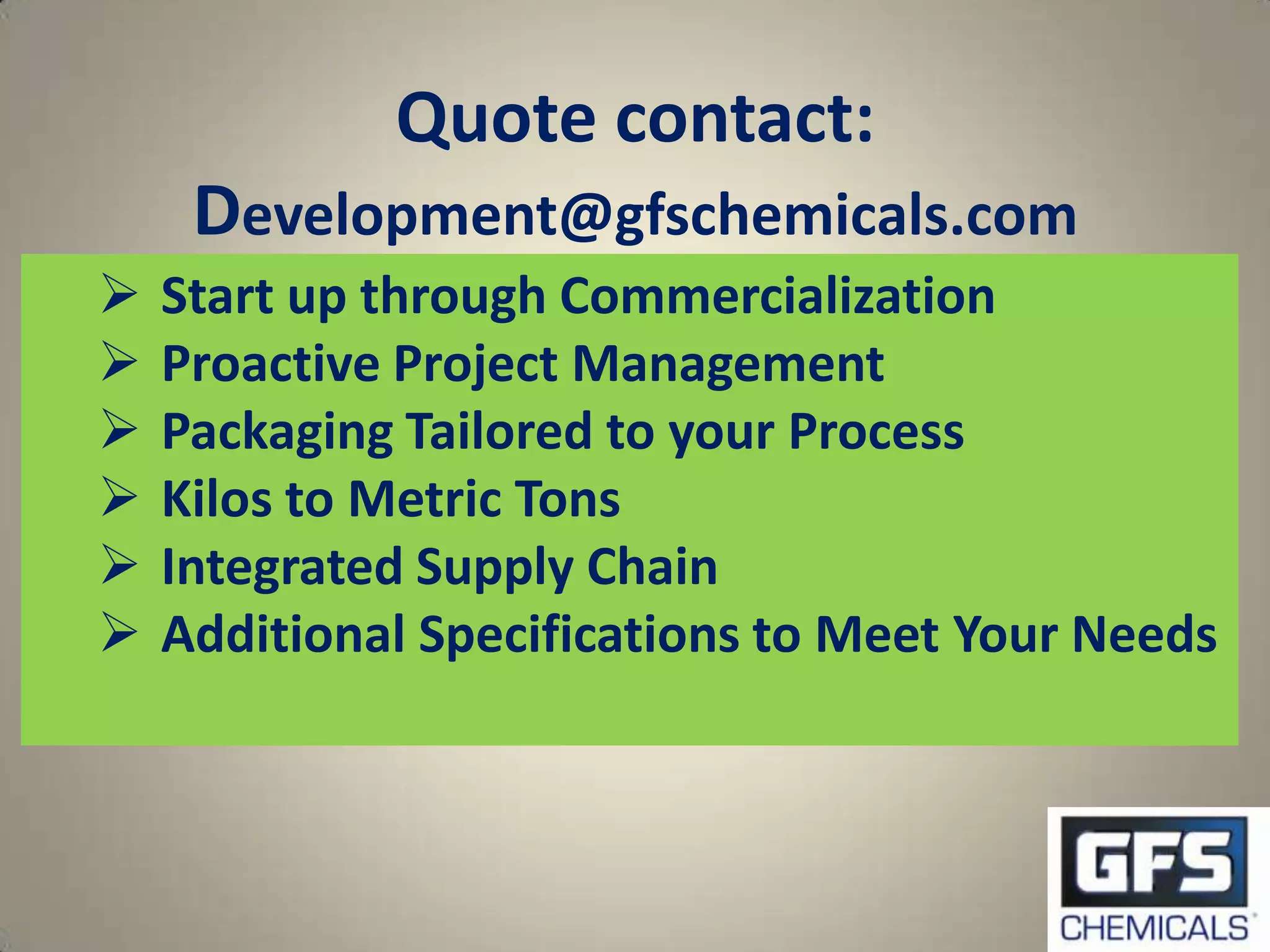 Quote contact:
     Development@gfschemicals.com
   Start up through Commercialization
   Proactive Project Management
   Packaging Tailored to your Process
   Kilos to Metric Tons
   Integrated Supply Chain
   Additional Specifications to Meet Your Needs
 