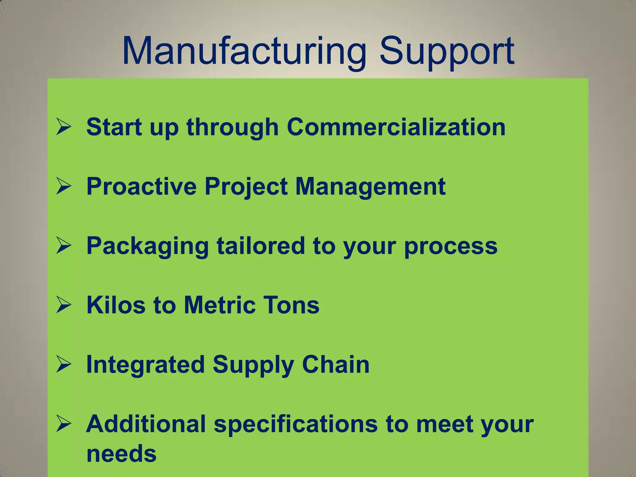 Manufacturing Support
 Start up through Commercialization

 Proactive Project Management

 Packaging tailored to your process

 Kilos to Metric Tons

 Integrated Supply Chain

 Additional specifications to meet your
  needs
 