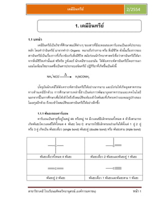 เคมีอินทรีย์                                    2/2554


                                       1. เคมีอินทรีย์
1.1 บทนา
       เคมีอนทรียเป็ นวิชาทีศกษาสมบัตต่างๆ ของสารทีมอะตอมของคาร์บอนเป็ นองค์ประกอบ
            ิ        ์          ่ ึ        ิ              ่ ี
หลัก โดยคาว่าอินทรีย์ มาจากคาว่า Organic หมายถึงร่างกาย หรือ สิงมีชวต ดังนันเรื่องราวของ
                                                                    ่ ีิ         ้
สารอินทรียเป็ นเรื่องราวที่เกี่ยวข้องกับสิงมีชวต สมัยก่อนนักวิทยาศาสตร์เชื่อว่าสารอินทรียได้มา
          ์                               ่ ีิ                                           ์
จากสิงมีชวตเท่านันแต่ ฟริดริด วูหเลอร์ นักเคมีชาวเยอรมัน ได้สงเคราะห์สารอินทรียโดยการเผา
     ่ ีิ          ้                ์                           ั                   ์
แอมโมเนียมไซยาเนตซึงเป็นสารประกอบอนินทรีย์ ปฏิกรยาทีเกิดขึนเป็นดังนี้
                       ่                                ิิ ่ ้

               NH4+NCO-               H2NCONH2

          ั ั
       ปจจุบนนักเคมีได้สงเคราะห์สารอินทรีย์ได้อย่างมากมาย และยังก่ อให้เกิดอุ ตสาหกรรม
                           ั
ทางด้า นเคมีอีก ด้ว ย การศึก ษาสารเหล่ า นี้ จ าเป็ น ต่ อ การพัฒ นาอุ ต สาหกรรมและเทคโนโลยี
นอกจากนี้ในการศึกษาเพื่อให้เข้าใจถึงถึงสมบัตจะต้องเข้าใจพันธะทีเกิดระหว่างอะตอมรูปร่างของ
                                                ิ                   ่
โมเลกุลอีกด้วย ถึงจะเข้าใจสมบัตของสารอินทรียได้อย่างลึกซึง
                               ิ                  ์           ้

        1.1.1 พันธะของคาร์บอน
        คาร์บอนเป็ นธาตุทอยู่ในหมู่ 4A หรือหมู่ 14 มีเวเลนซ์อเล็กตรอนทังหมด 4 ตัวจึงสามารถ
                               ่ี                               ิ         ้
เกิดพันธะโคเวเลนซ์ได้ทงหมด 4 พันธะ โดย C สามารถใช้อเล็กตรอนร่วมกันได้ตงแต่ 1 คู่ 2 คู่
                          ั้                                  ิ                  ั้
หรือ 3 คู่ เกิดเป็น พันธะเดียว (single bond) พันธะคู่ (double bond) หรือ พันธะสาม (triple bond)
                             ่


                      C                                               C



         พันธะเดียวทังหมด 4 พันธะ
                 ่ ้                                พันธะเดียว 2 พันธะและพันธะคู่ 1 พันธะ
                                                            ่

                                                                      C



               พันธะคู่ 2 พันธะ                   พันธะเดียว 1 พันธะและพันธะสาม 1 พันธะ
                                                          ่


สาขาวิชาเคมี โรงเรียนมหิดลวิทยานุสรณ์ (องค์การมหาชน)                                    หน้า 1
 