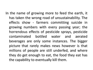 In the name of growing more to feed the earth, it 
has taken the wrong road of unsustainability. The 
effects show - farmers committing suicide in 
growing numbers with every passing year; the 
horrendous effects of pesticide sprays, pesticide 
contaminated bottled water and aerated 
beverages are only some instances. The bigger 
picture that rarely makes news however is that 
millions of people are still underfed, and where 
they do get enough to eat, the food they eat has 
the capability to eventually kill them. 
 