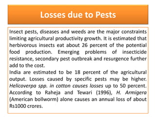 Losses due to Pests 
Insect pests, diseases and weeds are the major constraints 
limiting agricultural productivity growth. It is estimated that 
herbivorous insects eat about 26 percent of the potential 
food production. Emerging problems of insecticide 
resistance, secondary pest outbreak and resurgence further 
add to the cost. 
India are estimated to be 18 percent of the agricultural 
output. Losses caused by specific pests may be higher. 
Helicoverpa spp. in cotton causes losses up to 50 percent. 
According to Raheja and Tewari (1996), H. Armigera 
(American bollworm) alone causes an annual loss of about 
Rs1000 crores. 
 