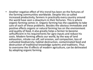 • Another negative effect of this trend has been on the fortunes of 
the farming communities worldwide. Despite this so-called 
increased productivity, farmers in practically every country around 
the world have seen a downturn in their fortunes. This is where 
organic farming comes in. Organic farming has the capability to take 
care of each of these problems. Besides the obvious immediate and 
positive effects organic or natural farming has on the environment 
and quality of food, it also greatly helps a farmer to become 
selfsufficient in his requirements for agro-inputs and reduce his 
costs. Modern farming affects our world, by the way of land 
exhaustion, nitrate run off, soil erosion, soil compaction, loss of 
cultivated biodiversity, habitat destruction, contaminated food and 
destruction of traditional knowledge systems and traditions. Thus 
to overcome the ill effects of modern agriculture, can be delineated 
by adopting organic farming. 
 
