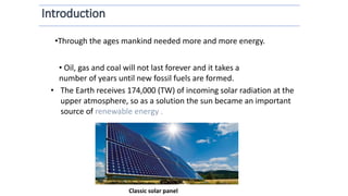 • The Earth receives 174,000 (TW) of incoming solar radiation at the
upper atmosphere, so as a solution the sun became an important
source of renewable energy .
Classic solar panel
•Through the ages mankind needed more and more energy.
• Oil, gas and coal will not last forever and it takes a
number of years until new fossil fuels are formed.
 