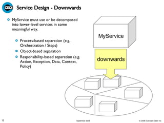 Service Design - Downwards MyService must use or be decomposed into lower-level services in some meaningful way. Process-based separation (e.g. Orchestration / Steps)  Object-based separation  Responsibility-based separation (e.g. Action, Exception, Data, Context, Policy)  MyService downwards 