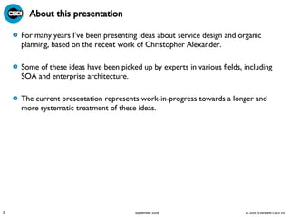About this presentation For many years I’ve been presenting ideas about service design and organic planning, based on the recent work of Christopher Alexander. Some of these ideas have been picked up by experts in various fields, including SOA and enterprise architecture. The current presentation represents work-in-progress towards a longer and more systematic treatment of these ideas. 