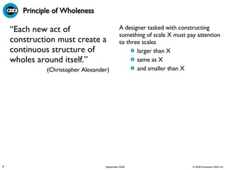 Principle of Wholeness “ Each new act of construction must create a continuous structure of wholes around itself.”  (Christopher Alexander)  A designer tasked with constructing something of scale X must pay attention to three scales larger than X same as X and smaller than X 