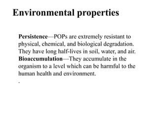 Environmental properties
Persistence—POPs are extremely resistant to
physical, chemical, and biological degradation.
They have long half-lives in soil, water, and air.
Bioaccumulation—They accumulate in the
organism to a level which can be harmful to the
human health and environment.
.
 
