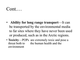 Cont.…
• Ability for long range transport—It can
be transported by the environmental media
to far sites where they have never been used
or produced, such as in the Arctic regions.
• Toxicity—POPs are extremely toxic and pose a
threat both to the human health and the
environment
 