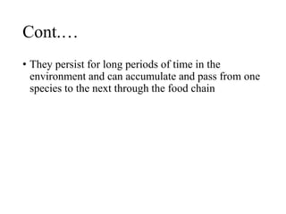 Cont.…
• They persist for long periods of time in the
environment and can accumulate and pass from one
species to the next through the food chain
 