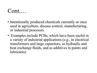 Cont.…
• Intentionally produced chemicals currently or once
used in agriculture, disease control, manufacturing,
or industrial processes.
• Examples include PCBs, which have been useful in
a variety of industrial applications (e.g., in electrical
transformers and large capacitors, as hydraulic and
heat exchange fluids, and as additives to paints and
lubricants)
 