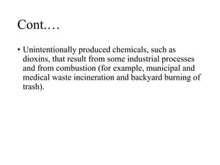 Cont.…
• Unintentionally produced chemicals, such as
dioxins, that result from some industrial processes
and from combustion (for example, municipal and
medical waste incineration and backyard burning of
trash).
 
