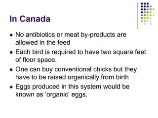 In Canada
 No antibiotics or meat by-products are
allowed in the feed
 Each bird is required to have two square feet
of floor space.
 One can buy conventional chicks but they
have to be raised organically from birth
 Eggs produced in this system would be
known as ‘organic’ eggs.
 