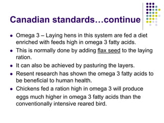 Canadian standards…continue
 Omega 3 – Laying hens in this system are fed a diet
enriched with feeds high in omega 3 fatty acids.
 This is normally done by adding flax seed to the laying
ration.
 It can also be achieved by pasturing the layers.
 Resent research has shown the omega 3 fatty acids to
be beneficial to human health.
 Chickens fed a ration high in omega 3 will produce
eggs much higher in omega 3 fatty acids than the
conventionally intensive reared bird.
 