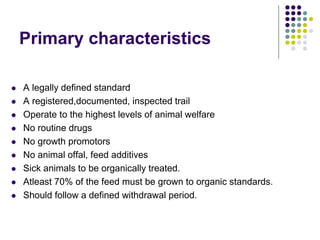 Primary characteristics
 A legally defined standard
 A registered,documented, inspected trail
 Operate to the highest levels of animal welfare
 No routine drugs
 No growth promotors
 No animal offal, feed additives
 Sick animals to be organically treated.
 Atleast 70% of the feed must be grown to organic standards.
 Should follow a defined withdrawal period.
 