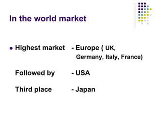 In the world market
 Highest market - Europe ( UK,
Germany, Italy, France)
Followed by - USA
Third place - Japan
 