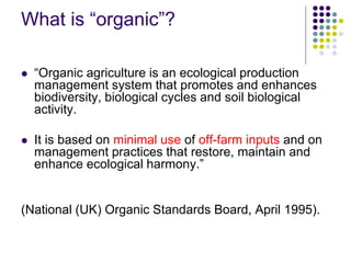 What is “organic”?
 “Organic agriculture is an ecological production
management system that promotes and enhances
biodiversity, biological cycles and soil biological
activity.
 It is based on minimal use of off-farm inputs and on
management practices that restore, maintain and
enhance ecological harmony.”
(National (UK) Organic Standards Board, April 1995).
 