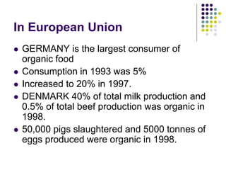 In European Union
 GERMANY is the largest consumer of
organic food
 Consumption in 1993 was 5%
 Increased to 20% in 1997.
 DENMARK 40% of total milk production and
0.5% of total beef production was organic in
1998.
 50,000 pigs slaughtered and 5000 tonnes of
eggs produced were organic in 1998.
 