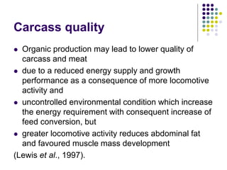 Carcass quality
 Organic production may lead to lower quality of
carcass and meat
 due to a reduced energy supply and growth
performance as a consequence of more locomotive
activity and
 uncontrolled environmental condition which increase
the energy requirement with consequent increase of
feed conversion, but
 greater locomotive activity reduces abdominal fat
and favoured muscle mass development
(Lewis et al., 1997).
 