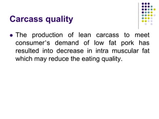 Carcass quality
 The production of lean carcass to meet
consumer’s demand of low fat pork has
resulted into decrease in intra muscular fat
which may reduce the eating quality.
 