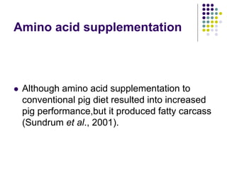 Amino acid supplementation
 Although amino acid supplementation to
conventional pig diet resulted into increased
pig performance,but it produced fatty carcass
(Sundrum et al., 2001).
 