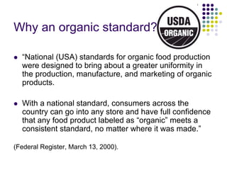 Why an organic standard?
 “National (USA) standards for organic food production
were designed to bring about a greater uniformity in
the production, manufacture, and marketing of organic
products.
 With a national standard, consumers across the
country can go into any store and have full confidence
that any food product labeled as “organic” meets a
consistent standard, no matter where it was made.”
(Federal Register, March 13, 2000).
 