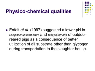 Physico-chemical qualities
 Enfalt et al. (1997) suggested a lower pH in
Longissimus lumberum and Biceps femoris of outdoor
reared pigs as a consequence of better
utilization of all substrate other than glycogen
during transportation to the slaughter house.
 