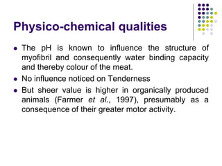 Physico-chemical qualities
 The pH is known to influence the structure of
myofibril and consequently water binding capacity
and thereby colour of the meat.
 No influence noticed on Tenderness
 But sheer value is higher in organically produced
animals (Farmer et al., 1997), presumably as a
consequence of their greater motor activity.
 