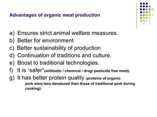 Advantages of organic meat production
a) Ensures strict animal welfare measures.
b) Better for environment
c) Better sustainability of production
d) Continuation of traditions and culture.
e) Boost to traditional technologies.
f) It is ‘safer’(antibiotic / chemical / drug/ pesticide free meat).
g) It has better protein quality (proteins of organic
pork were less denatured than those of traditional pork during
cooking).
 