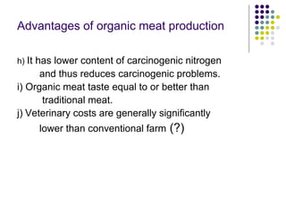 Advantages of organic meat production
h) It has lower content of carcinogenic nitrogen
and thus reduces carcinogenic problems.
i) Organic meat taste equal to or better than
traditional meat.
j) Veterinary costs are generally significantly
lower than conventional farm (?)
 