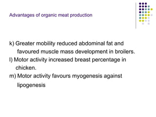 Advantages of organic meat production
k) Greater mobility reduced abdominal fat and
favoured muscle mass development in broilers.
l) Motor activity increased breast percentage in
chicken.
m) Motor activity favours myogenesis against
lipogenesis
 